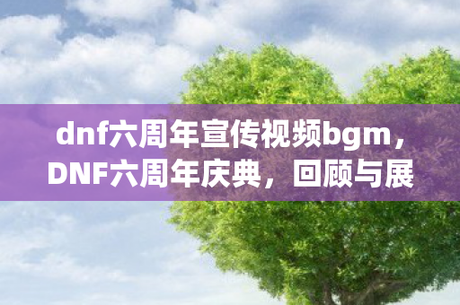 dnf六周年宣传视频bgm，DNF六周年庆典，回顾与展望未来