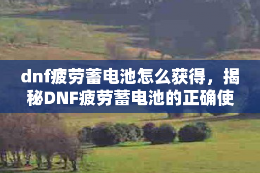 dnf疲劳蓄电池怎么获得，揭秘DNF疲劳蓄电池的正确使用方法