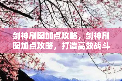 剑神刷图加点攻略，剑神刷图加点攻略，打造高效战斗机器