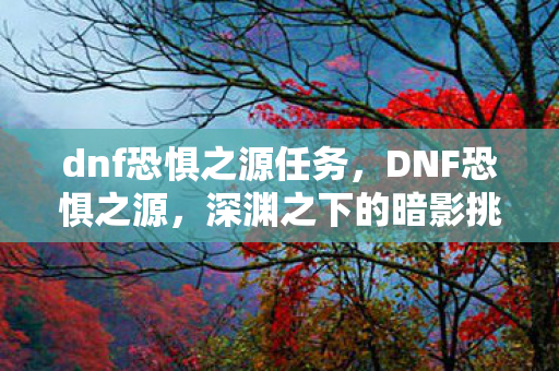 dnf恐惧之源任务，DNF恐惧之源，深渊之下的暗影挑战