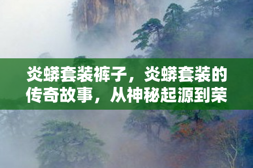炎蟒套装裤子，炎蟒套装的传奇故事，从神秘起源到荣耀之巅