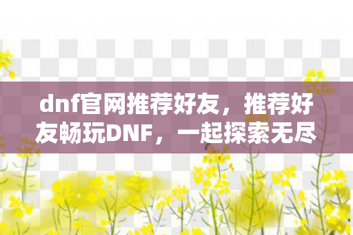 dnf官网推荐好友，推荐好友畅玩DNF，一起探索无尽的冒险之旅