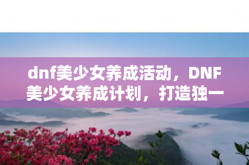 dnf美少女养成活动，DNF美少女养成计划，打造独一无二的游戏角色魅力