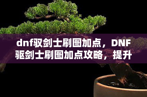 dnf驭剑士刷图加点，DNF驱剑士刷图加点攻略，提升效率与战斗力的关键