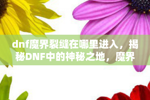dnf魔界裂缝在哪里进入，揭秘DNF中的神秘之地，魔界裂缝的所在与探索之旅