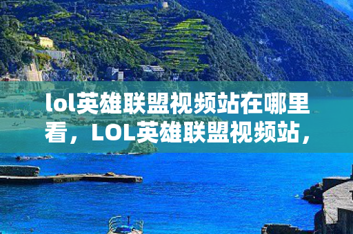 lol英雄联盟视频站在哪里看，LOL英雄联盟视频站，游戏激情的汇聚之地