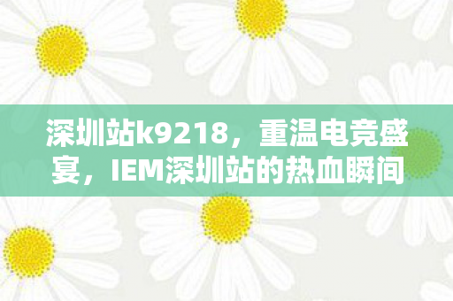 深圳站k9218，重温电竞盛宴，IEM深圳站的热血瞬间