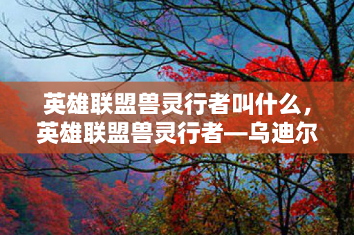 英雄联盟兽灵行者叫什么，英雄联盟兽灵行者—乌迪尔的独特魅力与挑战