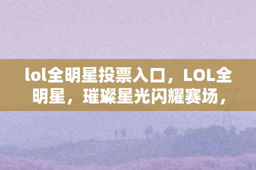 lol全明星投票入口，LOL全明星，璀璨星光闪耀赛场，激情燃烧点燃荣耀之夜