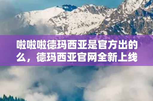 啦啦啦德玛西亚是官方出的么，德玛西亚官网全新上线，带你领略不一样的游戏世界！