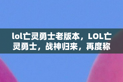 lol亡灵勇士老版本，LOL亡灵勇士，战神归来，再度称霸召唤师峡谷