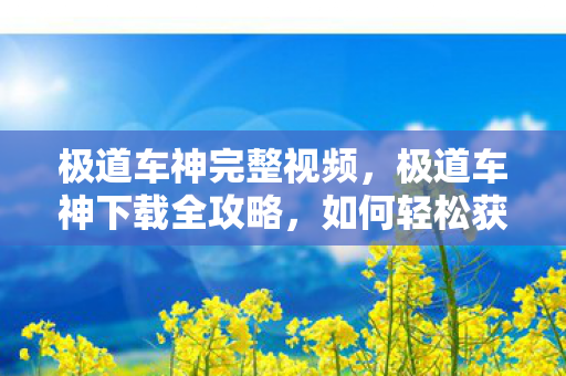 极道车神完整视频，极道车神下载全攻略，如何轻松获取游戏并开启你的极速人生？