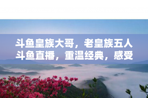 斗鱼皇族大哥，老皇族五人斗鱼直播，重温经典，感受荣耀