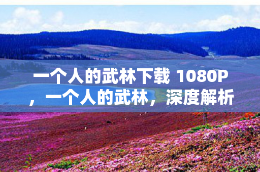 一个人的武林下载 1080P，一个人的武林，深度解析与下载指南