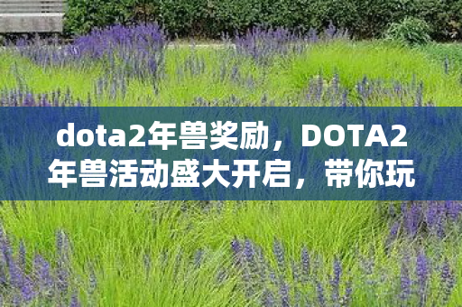 dota2年兽奖励，DOTA2年兽活动盛大开启，带你玩转新春游戏盛宴！