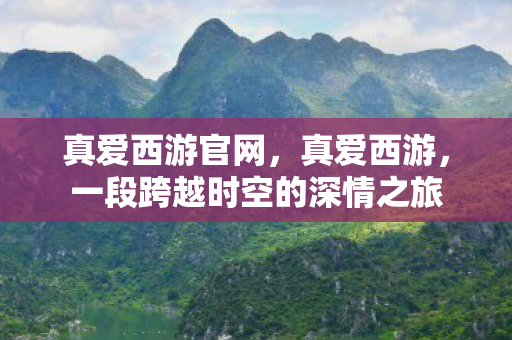 真爱西游官网，真爱西游，一段跨越时空的深情之旅