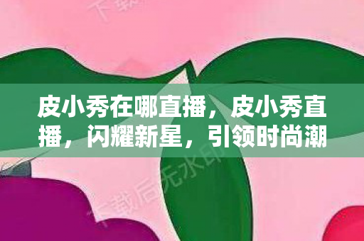 皮小秀在哪直播，皮小秀直播，闪耀新星，引领时尚潮流的新力量