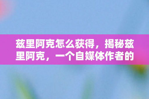 兹里阿克怎么获得，揭秘兹里阿克，一个自媒体作者的心灵独白