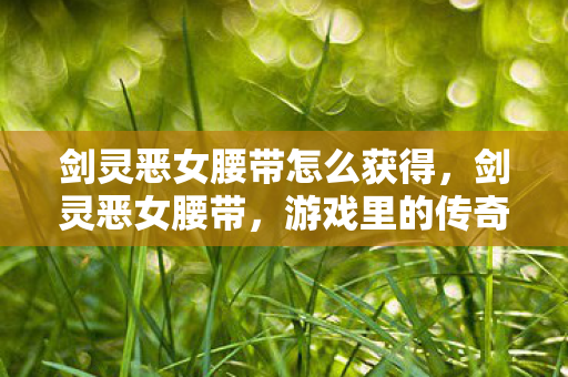 剑灵恶女腰带怎么获得，剑灵恶女腰带，游戏里的传奇装备与背后的故事