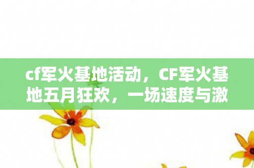 cf军火基地活动，CF军火基地五月狂欢，一场速度与激情的盛宴