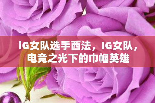 iG女队选手西法，IG女队，电竞之光下的巾帼英雄