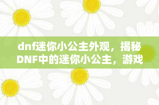 dnf迷你小公主外观，揭秘DNF中的迷你小公主，游戏内外的魅力展现