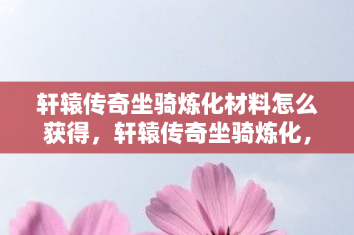 轩辕传奇坐骑炼化材料怎么获得，轩辕传奇坐骑炼化，深度解析与攻略