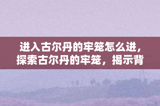 进入古尔丹的牢笼怎么进，探索古尔丹的牢笼，揭示背后的神秘与残酷
