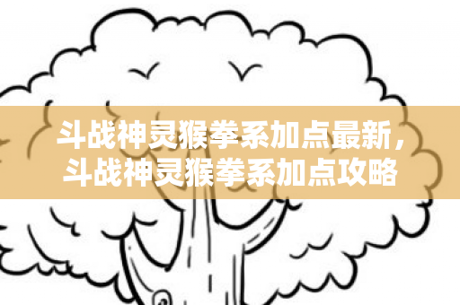 斗战神灵猴拳系加点最新，斗战神灵猴拳系加点攻略