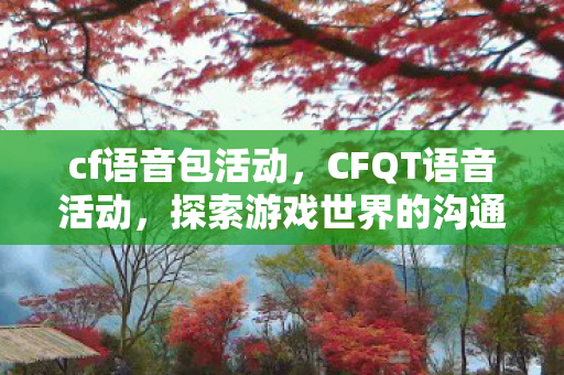 cf语音包活动，CFQT语音活动，探索游戏世界的沟通魅力