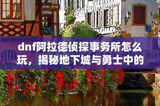 dnf阿拉德侦探事务所怎么玩，揭秘地下城与勇士中的阿拉德侦探事务所