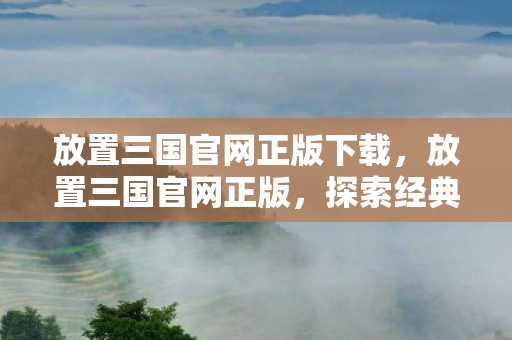 放置三国官网正版下载，放置三国官网正版，探索经典战略游戏的魅力