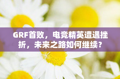 GRF首败，电竞精英遭遇挫折，未来之路如何继续？