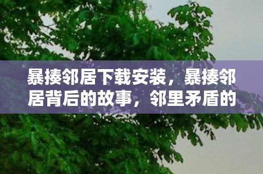 暴揍邻居下载安装，暴揍邻居背后的故事，邻里矛盾的深层解析与解决之道