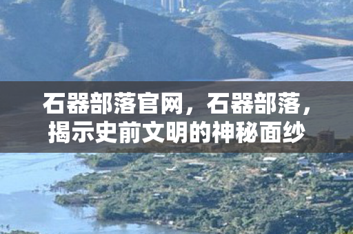 石器部落官网，石器部落，揭示史前文明的神秘面纱