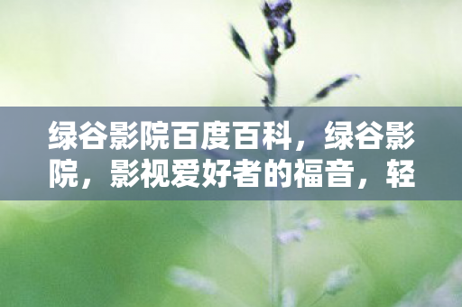 绿谷影院百度百科，绿谷影院，影视爱好者的福音，轻松下载尽享观影乐趣