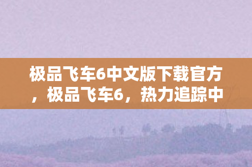 极品飞车6中文版下载官方，极品飞车6，热力追踪中文版下载攻略及游戏体验