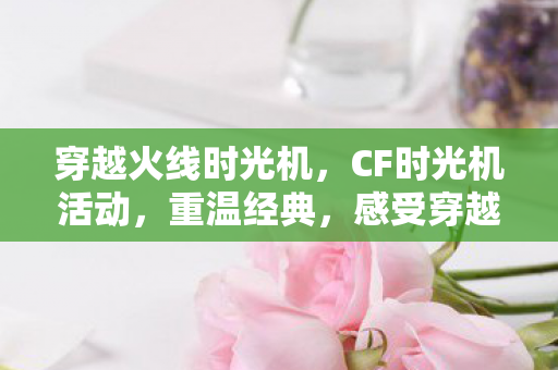 穿越火线时光机，CF时光机活动，重温经典，感受穿越火线的独特魅力