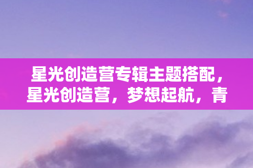 星光创造营专辑主题搭配，星光创造营，梦想起航，青春闪耀的舞台