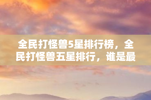 全民打怪兽5星排行榜，全民打怪兽五星排行，谁是最强的怪兽猎人？