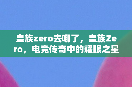 皇族zero去哪了，皇族Zero，电竞传奇中的耀眼之星