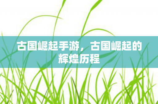 古国崛起手游，古国崛起的辉煌历程