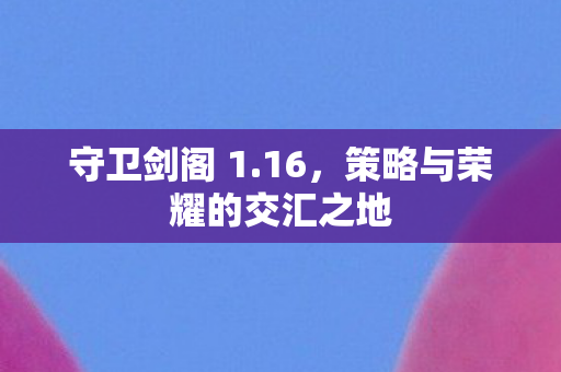 守卫剑阁 1.16,策略与荣耀的交汇之地 守卫剑阁 1.16,策略与荣耀的交汇之地