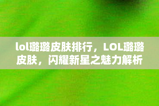 lol璐璐皮肤排行，LOL璐璐皮肤，闪耀新星之魅力解析