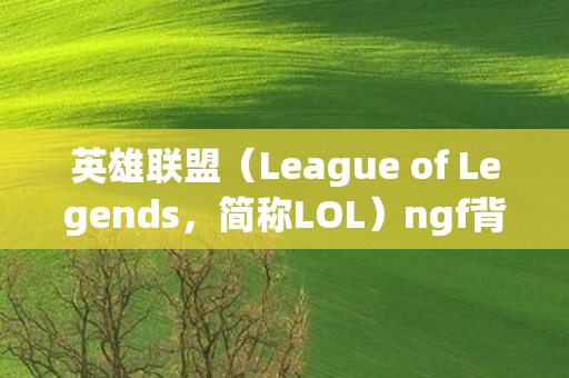 英雄联盟（League of Legends，简称LOL）ngf背后的无尽魅力