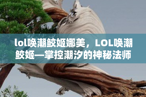 lol唤潮鲛姬娜美，LOL唤潮鲛姬—掌控潮汐的神秘法师