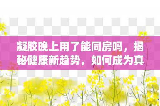 凝胶晚上用了能同房吗，揭秘健康新趋势，如何成为真正的健康达人—以njws为视角