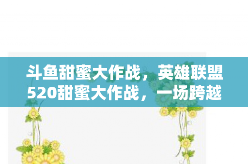 斗鱼甜蜜大作战，英雄联盟520甜蜜大作战，一场跨越虚拟与现实的浪漫狂欢