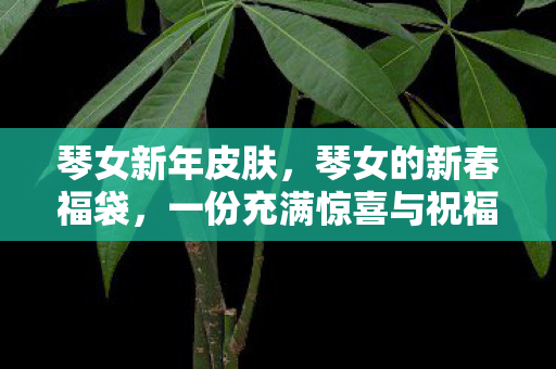 琴女新年皮肤，琴女的新春福袋，一份充满惊喜与祝福的礼物