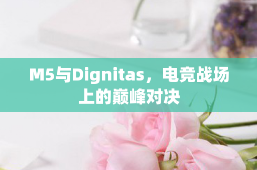 M5与Dignitas，电竞战场上的巅峰对决